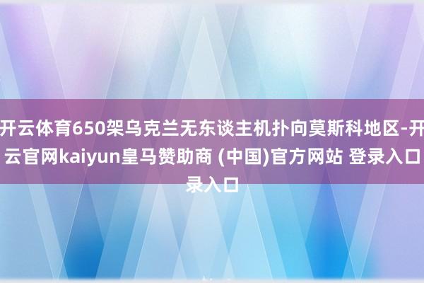 开云体育650架乌克兰无东谈主机扑向莫斯科地区-开云官网kaiyun皇马赞助商 (中国)官方网站 登录入口