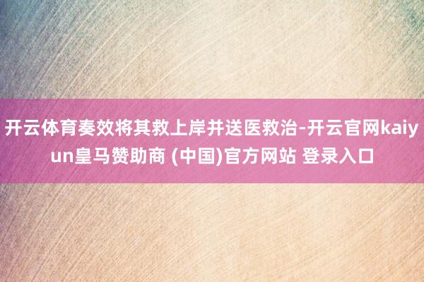 开云体育奏效将其救上岸并送医救治-开云官网kaiyun皇马赞助商 (中国)官方网站 登录入口