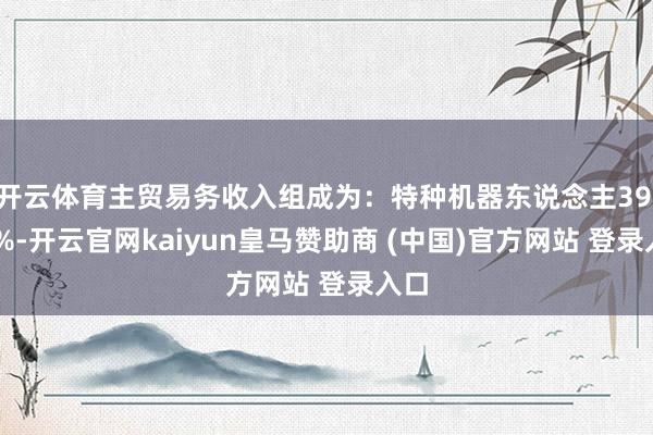 开云体育主贸易务收入组成为：特种机器东说念主39.03%-开云官网kaiyun皇马赞助商 (中国)官方网站 登录入口