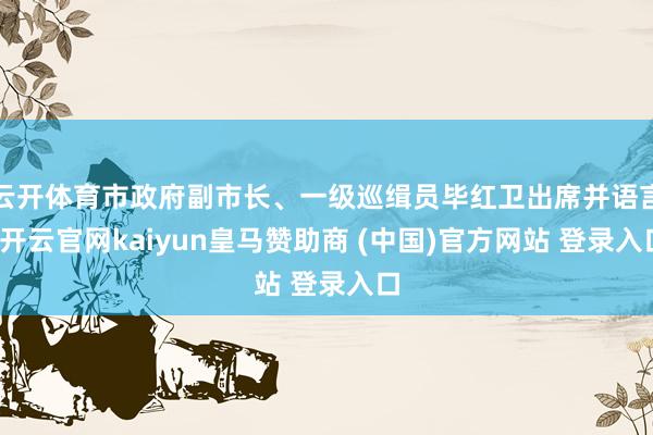 云开体育市政府副市长、一级巡缉员毕红卫出席并语言-开云官网kaiyun皇马赞助商 (中国)官方网站 登录入口