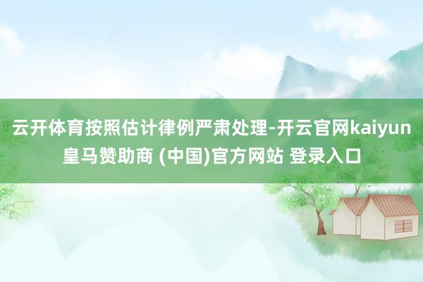 云开体育按照估计律例严肃处理-开云官网kaiyun皇马赞助商 (中国)官方网站 登录入口
