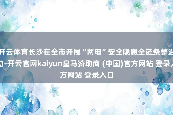 开云体育长沙在全市开展“两电”安全隐患全链条整治活动-开云官网kaiyun皇马赞助商 (中国)官方网站 登录入口