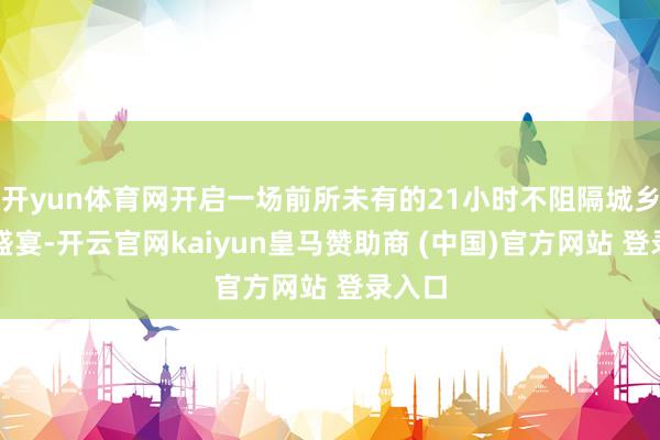 开yun体育网开启一场前所未有的21小时不阻隔城乡和会盛宴-开云官网kaiyun皇马赞助商 (中国)官方网站 登录入口