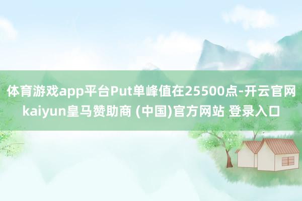 体育游戏app平台Put单峰值在25500点-开云官网kaiyun皇马赞助商 (中国)官方网站 登录入口