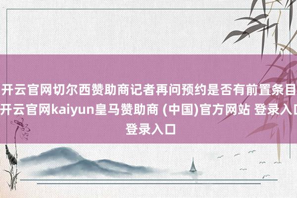 开云官网切尔西赞助商　　记者再问预约是否有前置条目-开云官网kaiyun皇马赞助商 (中国)官方网站 登录入口