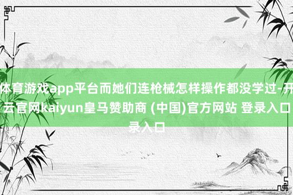 体育游戏app平台而她们连枪械怎样操作都没学过-开云官网kaiyun皇马赞助商 (中国)官方网站 登录入口