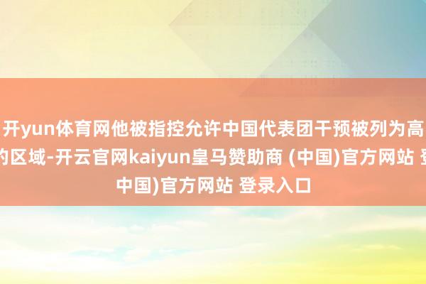 开yun体育网他被指控允许中国代表团干预被列为高度明锐的区域-开云官网kaiyun皇马赞助商 (中国)官方网站 登录入口
