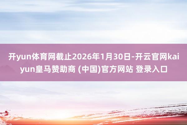 开yun体育网截止2026年1月30日-开云官网kaiyun皇马赞助商 (中国)官方网站 登录入口