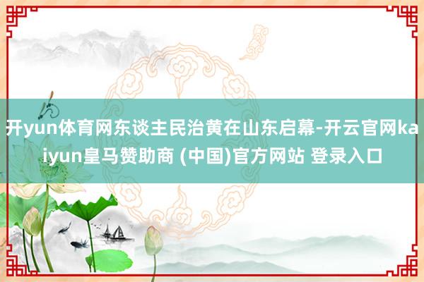 开yun体育网东谈主民治黄在山东启幕-开云官网kaiyun皇马赞助商 (中国)官方网站 登录入口