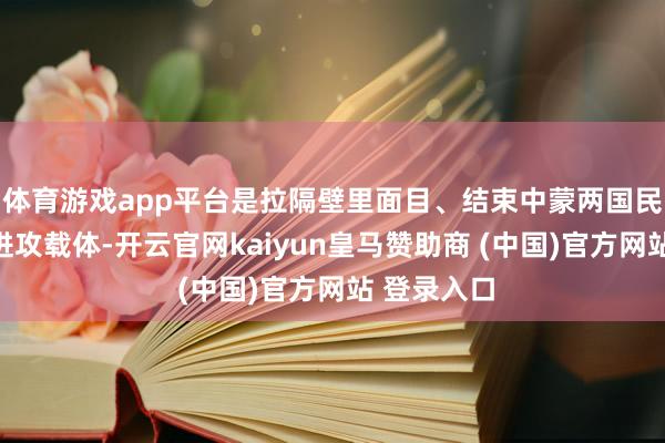 体育游戏app平台是拉隔壁里面目、结束中蒙两国民意重复的进攻载体-开云官网kaiyun皇马赞助商 (中国)官方网站 登录入口