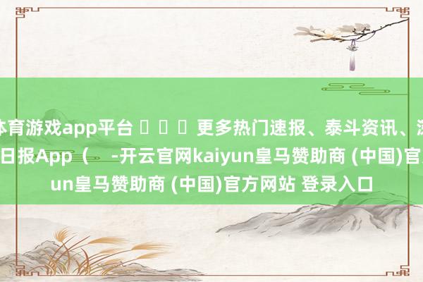 体育游戏app平台 ​​​更多热门速报、泰斗资讯、深度分析尽在北京日报App（    -开云官网kaiyun皇马赞助商 (中国)官方网站 登录入口