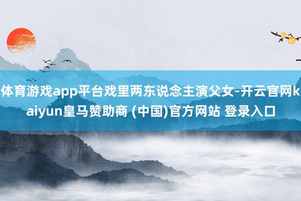 体育游戏app平台戏里两东说念主演父女-开云官网kaiyun皇马赞助商 (中国)官方网站 登录入口